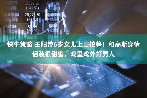 快牛策略 王阳带6岁女儿上山挖笋！和高斯穿情侣装很甜蜜，戏里戏外好男人