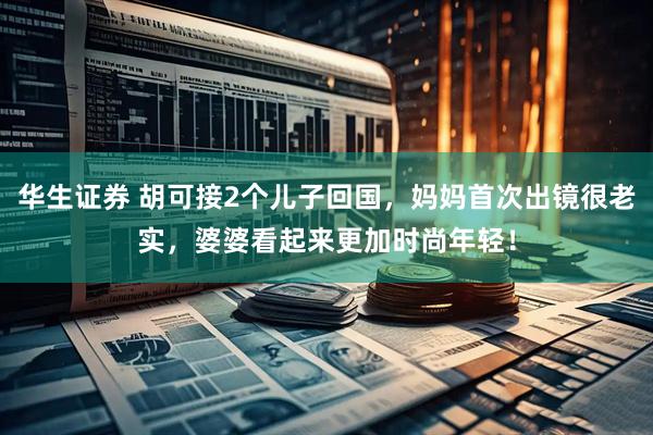 华生证券 胡可接2个儿子回国，妈妈首次出镜很老实，婆婆看起来更加时尚年轻！