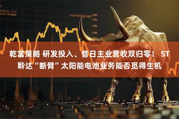 乾富策略 研发投入、昔日主业营收双归零！ ST聆达“断臂”太阳能电池业务能否觅得生机