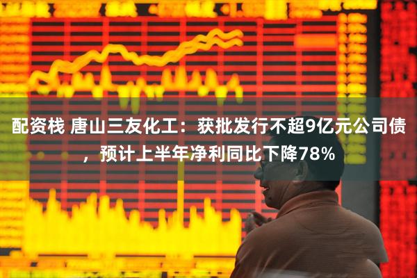 配资栈 唐山三友化工：获批发行不超9亿元公司债，预计上半年净利同比下降78%