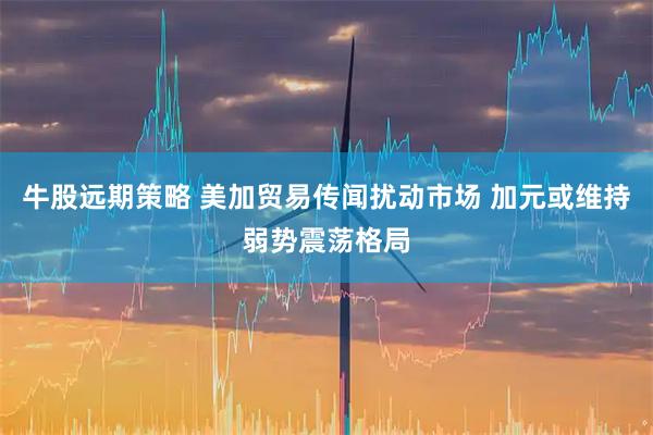牛股远期策略 美加贸易传闻扰动市场 加元或维持弱势震荡格局