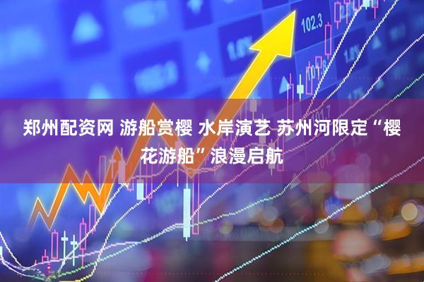 郑州配资网 游船赏樱 水岸演艺 苏州河限定“樱花游船”浪漫启航