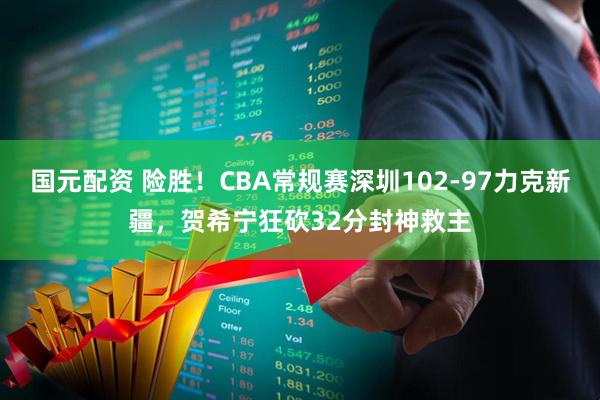 国元配资 险胜！CBA常规赛深圳102-97力克新疆，贺希宁狂砍32分封神救主