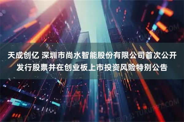 天成创亿 深圳市尚水智能股份有限公司首次公开发行股票并在创业板上市投资风险特别公告