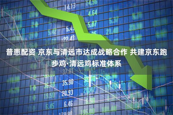 普患配资 京东与清远市达成战略合作 共建京东跑步鸡·清远鸡标准体系