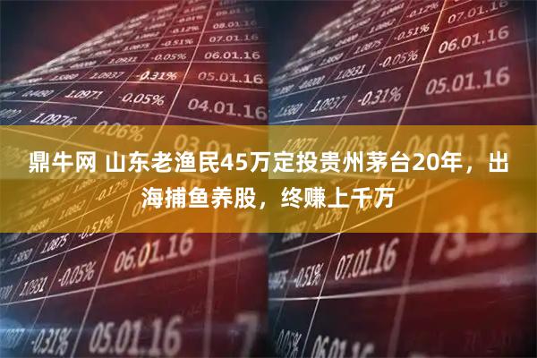 鼎牛网 山东老渔民45万定投贵州茅台20年，出海捕鱼养股，终赚上千万